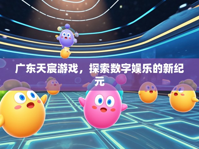 广东天宸游戏，探索数字娱乐的新纪元