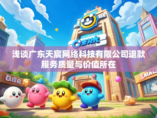 浅谈广东天宸网络科技有限公司退款服务质量与价值所在